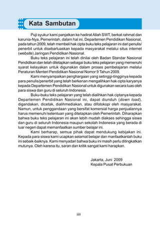 iii
Puji syukur kami panjatkan ke hadiratAllah SWT, berkat rahmat dan
karunia-Nya, Pemerintah, dalam hal ini, Departemen Pendidikan Nasional,
pada tahun 2009, telah membeli hak cipta buku teks pelajaran ini dari penulis/
penerbit untuk disebarluaskan kepada masyarakat melalui situs internet
(website) Jaringan Pendidikan Nasional.
Buku teks pelajaran ini telah dinilai oleh Badan Standar Nasional
Pendidikan dan telah ditetapkan sebagai buku teks pelajaran yang memenuhi
syarat kelayakan untuk digunakan dalam proses pembelajaran melalui
Peraturan Menteri Pendidikan Nasional Nomor 9 Tahun 2009.
Kami menyampaikan penghargaan yang setinggi-tingginya kepada
para penulis/penerbit yang telah berkenan mengalihkan hak cipta karyanya
kepada Departemen Pendidikan Nasional untuk digunakan secara luas oleh
para siswa dan guru di seluruh Indonesia.
Buku-buku teks pelajaran yang telah dialihkan hak ciptanya kepada
Departemen Pendidikan Nasional ini, dapat diunduh (down load),
digandakan, dicetak, dialihmediakan, atau difotokopi oleh masyarakat.
Namun, untuk penggandaan yang bersifat komersial harga penjualannya
harus memenuhi ketentuan yang ditetapkan oleh Pemerintah. Diharapkan
bahwa buku teks pelajaran ini akan lebih mudah diakses sehingga siswa
dan guru di seluruh Indonesia maupun sekolah Indonesia yang berada di
luar negeri dapat memanfaatkan sumber belajar ini.
Kami berharap, semua pihak dapat mendukung kebijakan ini.
Kepada para siswa kami ucapkan selamat belajar dan manfaatkanlah buku
ini sebaik-baiknya. Kami menyadari bahwa buku ini masih perlu ditingkatkan
mutunya. Oleh karena itu, saran dan kritik sangat kami harapkan.
Jakarta, Juni 2009
Kepala Pusat Perbukuan
○○○○
Kata Sambutan
○○○○
○○○○
 