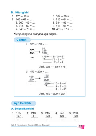 27
Bab 1 Memahami Operasi Hitung Bilangan
Ayo Berlatih
B. Hitunglah!
1. 125 – 16 = .... 3. 164 – 38 = ....
2. 143 – 62 = .... 4. 215 – 64 = ....
5. 260 – 49 = .... 8. 384 – 93 = ....
6. 311 – 60 = .... 9. 418 – 96 = ....
7. 346 – 73 = .... 10. 451 – 37 = ....
Mengurangkan bilangan tiga angka.
Contoh
....
153
283
A. Selesaikanlah!
 