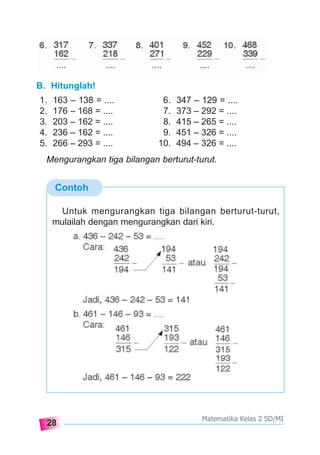 28
Matematika Kelas 2 SD/MI
B. Hitunglah!
1. 163 – 138 = .... 6. 347 – 129 = ....
2. 176 – 168 = .... 7. 373 – 292 = ....
3. 203 – 162 = .... 8. 415 – 265 = ....
4. 236 – 162 = .... 9. 451 – 326 = ....
5. 266 – 293 = .... 10. 494 – 326 = ....
Mengurangkan tiga bilangan berturut-turut.
Contoh
Untuk mengurangkan tiga bilangan berturut-turut,
mulailah dengan mengurangkan dari kiri.
 
