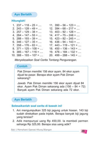 29
Bab 1 Memahami Operasi Hitung Bilangan
Ayo Berlatih
Ayo Berlatih
Hitunglah!
1. 237 – 118 – 25 = .... 11. 390 – 56 – 123 = ....
2. 243 – 128 – 49 = .... 12. 394 – 68 – 217 = ....
3. 257 – 129 – 38 = .... 13. 403 – 92 – 128 = ....
4. 264 – 147 – 55 = .... 14. 417 – 75 – 248 = ....
5. 288 – 193 – 39 = .... 15. 423 – 82 – 245 = ....
6. 346 – 127 – 35 = .... 16. 436 – 94 – 143 = ....
7. 358 – 176 – 83 = .... 17. 443 – 119 – 121 = ....
8. 371 – 125 – 108 = .... 18. 450 – 136 – 143 = ....
9. 385 – 167 – 116 = .... 19. 476 – 184 – 132 = ....
10. 388 – 193 – 107 = .... 20. 499 – 288 – 145 = ....
Contoh
Menyelesaikan Soal Cerita Tentang Pengurangan.
Pak Diman memiliki 156 ekor ayam. 84 ekor ayam
dijual ke pasar. Berapa ekor ayam Pak Diman
sekarang?
Jawab: Pak Diman memiliki 156 ekor ayam dijual 84
ekor. Ayam Pak Diman sekarang ada (156 – 84 = 72)
Banyak ayam Pak Diman sekarang ada 72 ekor.
Selesaikanlah soal cerita di bawah ini!
1. Ani mengumpulkan 325 biji jagung untuk hiasan. 143 biji
sudah direkatkan pada triplek. Berapa banyak biji jagung
yang tersisa?
2. Adik mempunyai uang Rp 450,00. Ia membeli permen
seharga Rp 325,00. Berapa sisa uang adik?
 