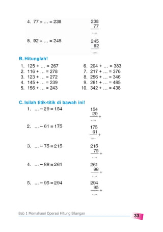 33
Bab 1 Memahami Operasi Hitung Bilangan
B. Hitunglah!
1. 125 + … = 267 6. 204 + … = 383
2. 116 + … = 278 7. 217 + … = 376
3. 123 + … = 272 8. 256 + … = 346
4. 145 + … = 239 9. 261 + … = 485
5. 156 + … = 243 10. 342 + … = 438
C. Isilah titik-titik di bawah ini!
 
