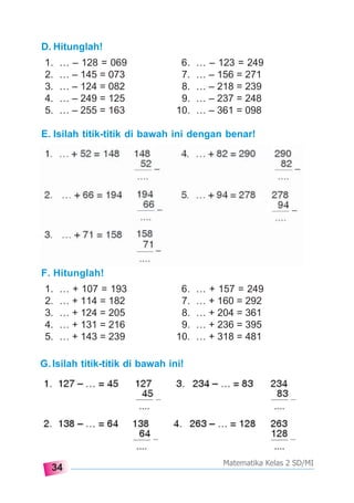 34
Matematika Kelas 2 SD/MI
E. Isilah titik-titik di bawah ini dengan benar!
F. Hitunglah!
1. … + 107 = 193 6. … + 157 = 249
2. … + 114 = 182 7. … + 160 = 292
3. … + 124 = 205 8. … + 204 = 361
4. … + 131 = 216 9. … + 236 = 395
5. … + 143 = 239 10. … + 318 = 481
D. Hitunglah!
1. … – 128 = 069 6. … – 123 = 249
2. … – 145 = 073 7. … – 156 = 271
3. … – 124 = 082 8. … – 218 = 239
4. … – 249 = 125 9. … – 237 = 248
5. … – 255 = 163 10. … – 361 = 098
G.Isilah titik-titik di bawah ini!
 