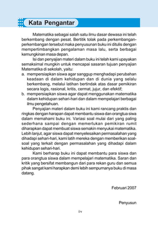 i v
Matematika sebagai salah satu ilmu dasar dewasa ini telah
berkembang dengan pesat. Bertitik tolak pada perkembangan-
perkembangan tersebut maka penyusunan buku ini ditulis dengan
mempertimbangkan pengalaman masa lalu, serta berbagai
kemungkinan masa depan.
Isi dan penyajian materi dalam buku ini telah kami upayakan
semaksimal mungkin untuk mencapai sasaran tujuan penyajian
Matematika di sekolah, yaitu:
a. mempersiapkan siswa agar sanggup menghadapi perubahan
keadaan di dalam kehidupan dan di dunia yang selalu
berkembang, melalui latihan bertindak atas dasar pemikiran
secara logis, rasional, kritis, cermat, jujur, dan efektif;
b. mempersiapkan siswa agar dapat menggunakan matematika
dalam kehidupan sehari-hari dan dalam mempelajari berbagai
ilmu pengetahuan.
Penyajian materi dalam buku ini kami rancang praktis dan
ringkas dengan harapan dapat membantu siswa dan orangtua siwa
dalam memahami buku ini. Variasi soal mulai dari yang paling
sederhana sampai dengan memerlukan pemikiran rumit
diharapkan dapat membuat siswa semakin menyukai matematika.
Lebih lanjut, agar siswa dapat menyelesaikan permasalahan yang
dihadapi sehari-hari, kami latih mereka dengan memberikan soal-
soal yang terkait dengan permasalahan yang dihadapi dalam
kehidupan sehari-hari.
Kami berharap buku ini dapat membantu para siswa dan
para orangtua siswa dalam mempelajari matematika. Saran dan
kritik yang bersifat membangun dari para rekan guru dan semua
pihak sangat kami harapkan demi lebih sempurnanya buku di masa
datang.
Februari 2007
Penyusun
○○○○
Kata Pengantar
○○○○
○○○○
 