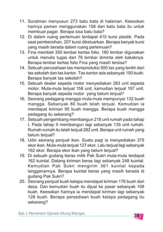 39
Bab 1 Memahami Operasi Hitung Bilangan
11. Suratman menyusun 273 batu bata di halaman. Keesokan
harinya paman menggunakan 158 dari batu bata itu untuk
membuat pagar. Berapa sisa batu bata?
12. Di dalam ruang pertemuan terdapat 410 kursi plastik. Pada
saat pembersihan, 207 kursi dikeluarkan. Berapa banyak kursi
yang masih berada dalam ruang pertemuan?
13. Fina membeli 350 lembar kertas folio. 180 lembar digunakan
untuk menulis tugas dan 76 lembar diminta oleh kakaknya.
Berapa lembar kertas folio Fina yang masih tersisa?
14. Sebuah perusahaan tas memproduksi 500 tas yang terdiri dari
tas sekolah dan tas kantor. Tas kantor ada sebanyak 150 buah.
Berapa banyak tas sekolah?
15. Sebuah dealer sepeda motor menyediakan 283 unit sepeda
motor. Mula-mula terjual 158 unit, kamudian terjual 107 unit.
Berapa banyak sepeda motor yang belum terjual?
16. Seorang pedagang mangga mula-mula mempunyai 132 buah
mangga. Sebanyak 80 buah telah terjual. Kemudian ia
mendapat kiriman 95 buah mangga. Berapa buah mangga
pedagang itu sekarang?
17. Sebuah pengembang membangun 218 unit rumah pada tahap
I. Pada tahap II membangun lagi sebanyak 135 unit rumah.
Rumah-rumah itu telah terjual 282 unit. Berapa unit rumah yang
belum terjual?
18. Udin seorang penjual ikan. Suatu pagi ia menyediakan 375
ekor ikan. Mula-mula terjual 127 ekor. Lalu terjual lagi sebanyak
162 ekor. Berapa ekor ikan yang belum terjual?
19. Di sebuah gudang beras milik Pak Sukri mula-mula terdapat
162 kuintal. Datang kiriman beras lagi sebanyak 248 kuintal.
Kemudian Pak Sukri mengirim 361 kuintal kepada
langganannya. Berapa kuintal beras yang masih berada di
gudang Pak Sukri?
20. Seorang penjual buah kelapa mendapat kiriman 176 buah dari
desa. Dan kemudian buah itu dijual ke pasar sebanyak 108
buah. Keesokan harinya ia mendapat kiriman lagi sebanyak
128 buah. Berapa persediaan buah kelapa pedagang itu
sekarang?
 