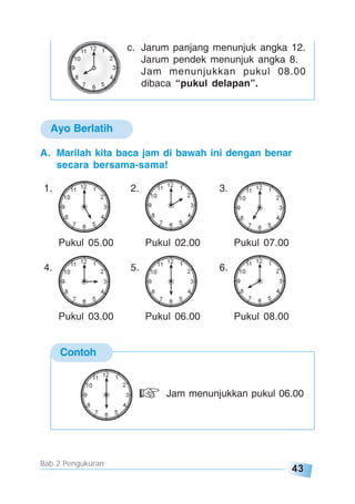 43
Bab 2 Pengukuran
Ayo Berlatih
c. Jarum panjang menunjuk angka 12.
Jarum pendek menunjuk angka 8.
Jam menunjukkan pukul 08.00
dibaca “pukul delapan”.
A. Marilah kita baca jam di bawah ini dengan benar
secara bersama-sama!
1. 2. 3.
Pukul 05.00 Pukul 02.00 Pukul 07.00
4. 5. 6.
Pukul 03.00 Pukul 06.00 Pukul 08.00
Contoh
Jam menunjukkan pukul 06.00
 
