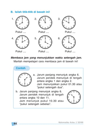 44
Matematika Kelas 2 SD/MI
Contoh
a. Jarum panjang menunjuk angka 6.
Jarum pendek menunjuk di tengah
antara angka 1 dan angka 2.
Jam menunjukkan pukul 01.30 atau
“pukul setengah dua”.
b. Jarum panjang menunjuk angka 6.
Jarum pendek menunjuk di tengah
antara angka 10 dan 11.
Jam menunjuk pukul 10.30 atau
“pukul setengah sebelas”.
B. Isilah titik-titik di bawah ini!
1. 2. 3.
Pukul .... Pukul .... Pukul ....
4. 5. 6.
Pukul .... Pukul .... Pukul ....
Membaca jam yang menunjukkan waktu setengah jam.
Marilah mempelajari cara membaca jam di bawah ini!
 