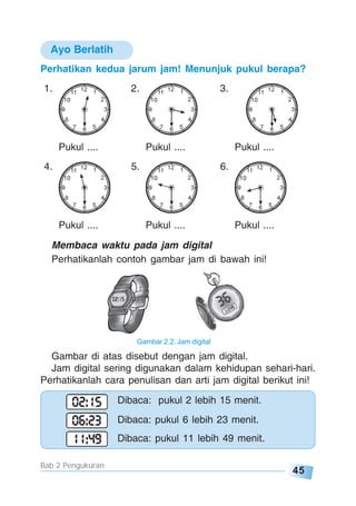 45
Bab 2 Pengukuran
Perhatikan kedua jarum jam! Menunjuk pukul berapa?
1. 2. 3.
Pukul .... Pukul .... Pukul ....
4. 5. 6.
Pukul .... Pukul .... Pukul ....
Membaca waktu pada jam digital
Perhatikanlah contoh gambar jam di bawah ini!
Ayo Berlatih
Gambar di atas disebut dengan jam digital.
Jam digital sering digunakan dalam kehidupan sehari-hari.
Perhatikanlah cara penulisan dan arti jam digital berikut ini!
Dibaca: pukul 2 lebih 15 menit.
Dibaca: pukul 6 lebih 23 menit.
Dibaca: pukul 11 lebih 49 menit.
Gambar 2.2. Jam digital
 