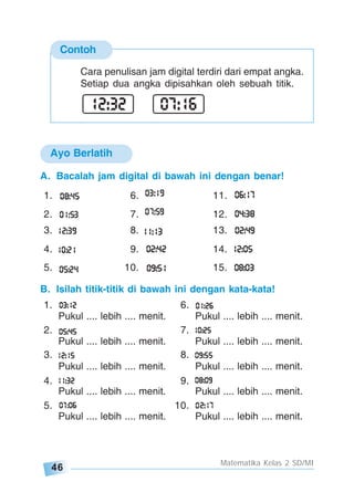 46
Matematika Kelas 2 SD/MI
Contoh
Cara penulisan jam digital terdiri dari empat angka.
Setiap dua angka dipisahkan oleh sebuah titik.
A. Bacalah jam digital di bawah ini dengan benar!
1. 6. 11.
2. 7. 12.
3. 8. 13.
4. 9. 14.
5. 10. 15.
B. Isilah titik-titik di bawah ini dengan kata-kata!
1. 6.
Pukul .... lebih .... menit. Pukul .... lebih .... menit.
2. 7.
Pukul .... lebih .... menit. Pukul .... lebih .... menit.
3. 8.
Pukul .... lebih .... menit. Pukul .... lebih .... menit.
4. 9.
Pukul .... lebih .... menit. Pukul .... lebih .... menit.
5. 10.
Pukul .... lebih .... menit. Pukul .... lebih .... menit.
Ayo Berlatih
 