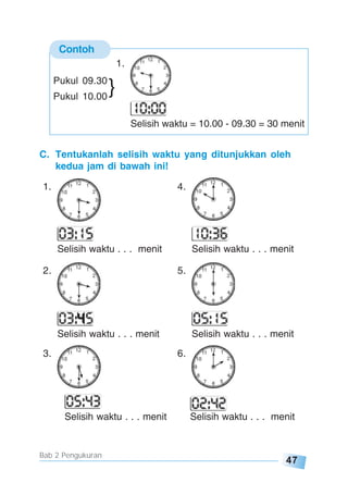 47
Bab 2 Pengukuran
C. Tentukanlah selisih waktu yang ditunjukkan oleh
kedua jam di bawah ini!
1. 4.
Selisih waktu . . . menit Selisih waktu . . . menit
2. 5.
Selisih waktu . . . menit Selisih waktu . . . menit
3. 6.
Selisih waktu . . . menit Selisih waktu . . . menit
Contoh
1.
Selisih waktu = 10.00 - 09.30 = 30 menit
Pukul 09.30
Pukul 10.00
}
 
