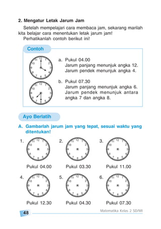 48
Matematika Kelas 2 SD/MI
Contoh
a. Pukul 04.00
Jarum panjang menunjuk angka 12.
Jarum pendek menunjuk angka 4.
b. Pukul 07.30
Jarum panjang menunjuk angka 6.
Jarum pendek menunjuk antara
angka 7 dan angka 8.
2. Mengatur Letak Jarum Jam
Setelah mempelajari cara membaca jam, sekarang marilah
kita belajar cara menentukan letak jarum jam!
Perhatikanlah contoh berikut ini!
Ayo Berlatih
A. Gambarlah jarum jam yang tepat, sesuai waktu yang
ditentukan!
1. 2. 3.
Pukul 04.00 Pukul 03.30 Pukul 11.00
4. 5. 6.
Pukul 12.30 Pukul 04.30 Pukul 07.30
 