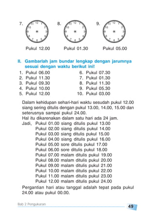 49
Bab 2 Pengukuran
7. 8. 9.
Pukul 12.00 Pukul 01.30 Pukul 05.00
II. Gambarlah jam bundar lengkap dengan jarumnya
sesuai dengan waktu berikut ini!
1. Pukul 06.00 6. Pukul 07.30
2. Pukul 11.30 7. Pukul 01.30
3. Pukul 09.30 8. Pukul 11.30
4. Pukul 10.00 9. Pukul 05.30
5. Pukul 12.00 10. Pukul 03.00
Dalam kehidupan sehari-hari waktu sesudah pukul 12.00
siang sering ditulis dengan pukul 13.00, 14.00, 15.00 dan
seterusnya sampai pukul 24.00.
Hal itu dikarenakan dalam satu hari ada 24 jam.
Jadi, Pukul 01.00 siang ditulis pukul 13.00
Pukul 02.00 siang ditulis pukul 14.00
Pukul 03.00 siang ditulis pukul 15.00
Pukul 04.00 siang ditulis pukul 16.00
Pukul 05.00 sore ditulis pukul 17.00
Pukul 06.00 sore ditulis pukul 18.00
Pukul 07.00 malam ditulis pukul 19.00
Pukul 08.00 malam ditulis pukul 20.00
Pukul 09.00 malam ditulis pukul 21.00
Pukul 10.00 malam ditulis pukul 22.00
Pukul 11.00 malam ditulis pukul 23.00
Pukul 12.00 malam ditulis pukul 24.00
Pergantian hari atau tanggal adalah tepat pada pukul
24.00 atau pukul 00.00.
 