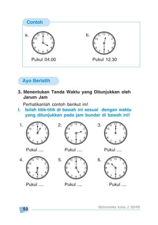 50
Matematika Kelas 2 SD/MI
3. Menentukan Tanda Waktu yang Ditunjukkan oleh
Jarum Jam
Perhatikanlah contoh berikut ini!
I. Isilah titik-titik di bawah ini sesuai dengan waktu
yang ditunjukkan pada jam bundar di bawah ini!
1. 2. 3.
Pukul .... Pukul .... Pukul ....
4. 5. 6.
Pukul .... Pukul .... Pukul ....
Ayo Berlatih
Contoh
a. b.
Pukul 04.00 Pukul 12.30
 