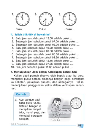 51
Bab 2 Pengukuran
7. 8. 9.
Pukul .... Pukul .... Pukul ....
II. Isilah titik-titik di bawah ini!
1. Satu jam sesudah pukul 12.00 adalah pukul ....
2. Setengah jam sebelum pukul 07.00 adalah pukul ....
3. Setengah jam sesudah pukul 05.00 adalah pukul ....
4. Satu jam sebelum pukul 10.00 adalah pukul ....
5. Satu jam sesudah pukul 03.30 adalah pukul ....
6. Setengah jam sesudah pukul 06.30 adalah pukul ....
7. Setengah jam sebelum pukul 08.30 adalah pukul ....
8. Satu jam sesudah pukul 12.15 adalah pukul ....
9. Satu jam sebelum pukul 07.26 adalah pukul ....
10. Dua jam sesudah pukul 11.30 adalah pukul ....
4. Menunjukkan Jam dalam Kehidupan Sehari-hari
Kalian pasti pernah ditanya oleh bapak atau ibu guru,
mengenai pukul berapa biasanya bangun pagi, berangkat
ke sekolah, pelajaran dimulai, dan sebagainya. Hal ini
menunjukkan penggunaan waktu dalam kehidupan sehari-
hari.
Contoh
a. Ayu bangun pagi
pada pukul 05.00.
Setelah bangun ia
merapikan tempat
tidur, mandi pagi, dan
memakai seragam
sekolah.
 