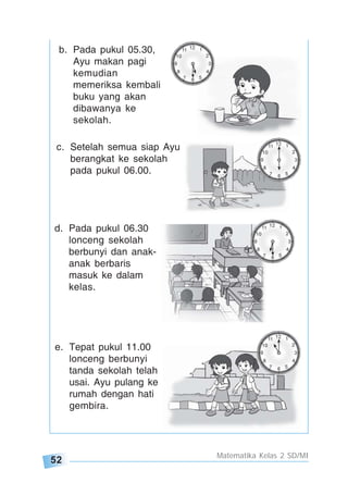 52
Matematika Kelas 2 SD/MI
b. Pada pukul 05.30,
Ayu makan pagi
kemudian
memeriksa kembali
buku yang akan
dibawanya ke
sekolah.
d. Pada pukul 06.30
lonceng sekolah
berbunyi dan anak-
anak berbaris
masuk ke dalam
kelas.
e. Tepat pukul 11.00
lonceng berbunyi
tanda sekolah telah
usai. Ayu pulang ke
rumah dengan hati
gembira.
c. Setelah semua siap Ayu
berangkat ke sekolah
pada pukul 06.00.
 