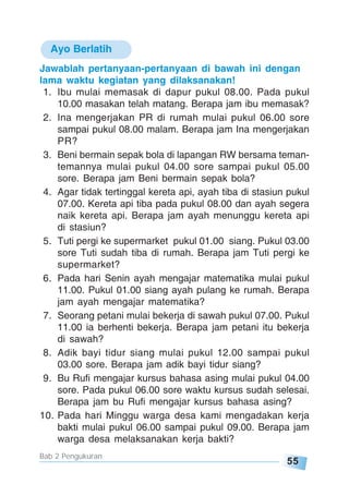 55
Bab 2 Pengukuran
Ayo Berlatih
Jawablah pertanyaan-pertanyaan di bawah ini dengan
lama waktu kegiatan yang dilaksanakan!
1. Ibu mulai memasak di dapur pukul 08.00. Pada pukul
10.00 masakan telah matang. Berapa jam ibu memasak?
2. Ina mengerjakan PR di rumah mulai pukul 06.00 sore
sampai pukul 08.00 malam. Berapa jam Ina mengerjakan
PR?
3. Beni bermain sepak bola di lapangan RW bersama teman-
temannya mulai pukul 04.00 sore sampai pukul 05.00
sore. Berapa jam Beni bermain sepak bola?
4. Agar tidak tertinggal kereta api, ayah tiba di stasiun pukul
07.00. Kereta api tiba pada pukul 08.00 dan ayah segera
naik kereta api. Berapa jam ayah menunggu kereta api
di stasiun?
5. Tuti pergi ke supermarket pukul 01.00 siang. Pukul 03.00
sore Tuti sudah tiba di rumah. Berapa jam Tuti pergi ke
supermarket?
6. Pada hari Senin ayah mengajar matematika mulai pukul
11.00. Pukul 01.00 siang ayah pulang ke rumah. Berapa
jam ayah mengajar matematika?
7. Seorang petani mulai bekerja di sawah pukul 07.00. Pukul
11.00 ia berhenti bekerja. Berapa jam petani itu bekerja
di sawah?
8. Adik bayi tidur siang mulai pukul 12.00 sampai pukul
03.00 sore. Berapa jam adik bayi tidur siang?
9. Bu Rufi mengajar kursus bahasa asing mulai pukul 04.00
sore. Pada pukul 06.00 sore waktu kursus sudah selesai.
Berapa jam bu Rufi mengajar kursus bahasa asing?
10. Pada hari Minggu warga desa kami mengadakan kerja
bakti mulai pukul 06.00 sampai pukul 09.00. Berapa jam
warga desa melaksanakan kerja bakti?
 