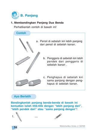 56
Matematika Kelas 2 SD/MI
1. Membandingkan Panjang Dua Benda
Perhatikanlah contoh di bawah ini!
Contoh
a. Pensil di sebelah kiri lebih panjang
dari pensil di sebelah kanan.
b. Penggaris di sebelah kiri lebih
pendek dari penggaris di
sebelah kanan .
c. Penghapus di sebelah kiri
sama panjang dengan peng-
hapus di sebelah kanan.
Ayo Berlatih
Bandingkanlah panjang benda-benda di bawah ini
kemudian isilah titik-titik dengan “lebih panjang dari”,
“lebih pendek dari” atau “sama panjang dengan”!
1. ....
B. Panjang
 