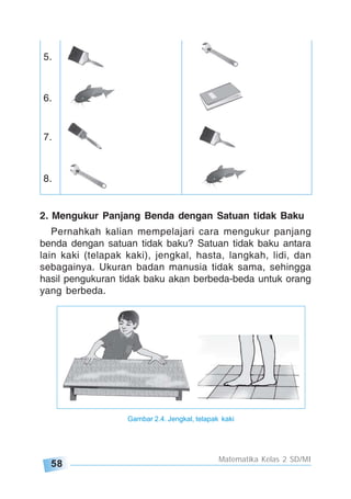 58
Matematika Kelas 2 SD/MI
5.
6.
7.
8.
2. Mengukur Panjang Benda dengan Satuan tidak Baku
Pernahkah kalian mempelajari cara mengukur panjang
benda dengan satuan tidak baku? Satuan tidak baku antara
lain kaki (telapak kaki), jengkal, hasta, langkah, lidi, dan
sebagainya. Ukuran badan manusia tidak sama, sehingga
hasil pengukuran tidak baku akan berbeda-beda untuk orang
yang berbeda.
Gambar 2.4. Jengkal, telapak kaki
 