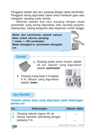 60
Matematika Kelas 2 SD/MI
Penggaris adalah alat ukur panjang dengan skala sentimeter.
Penggaris sering digunakan siswa untuk membuat garis atau
mengukur panjang suatu benda.
Meteran adalah alat ukur panjang dengan skala
sentimeter yang sering digunakan oleh seorang penjahit,
tukang kayu, tukang bangunan atau keperluan rumah tangga.
Meter dan sentimeter adalah satuan
baku untuk ukuran panjang.
1 meter = 100 centimeter.
Meter disingkat m, sentimeter disingkat
cm.
Contoh
a. Panjang kotak pensil Husein adalah
25 cm. Satuan yang digunakan
adalah sentimeter.
b. Panjang ruang kelas II A adalah
8 m. Satuan yang digunakan
adalah meter.
Ayo Berlatih
1. Panjang sebuah pigura 40 cm ....
2. Nenek membeli selendang dengan
panjang 2 m ....
No. Keterangan Satuan Baku
Tulislah satuan baku yang digunakan pada keterangan
berikut ini!
 