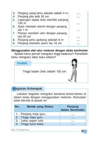 61
Bab 2 Pengukuran
3. Panjang ruang tamu sekolah adalah 4 m ....
4. Panjang pita adik 50 cm ....
5. Lapangan sepak bola memiliki panjang
120 m ....
6. Ayah membeli eternit dengan panjang
sisi 1 m ....
7. Paman membeli ubin dengan panjang
sisi 20 cm ....
8. Panjang pintu gerbang sekolah 6 m ....
9. Panjang diameter panci Ibu 15 cm ....
Menggunakan alat ukur meteran dengan skala sentimeter
Apakah kamu pernah mengukur tinggi badanmu? Pernahkah
kamu mengukur lebar buku tulismu?
Contoh
Tinggi badan Desi adalah 120 cm.
No. Benda yang Diukur Panjang
dalam Sentimeter
1. Panjang meja guru ....
2. Tinggi meja guru ....
3. Lebar papan tulis ....
4. Tinggi kursi kelas ....
Lakukan kegiatan mengukur bersama teman-teman di
dalam kelas dengan menggunakan meteran. Kemudian
isilah titik-titik di bawah ini!
Kegiatan Kelompok
 