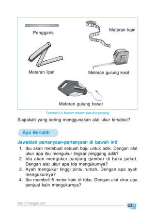 63
Bab 2 Pengukuran
Penggaris
Meteran kain
Meteran lipat Meteran gulung kecil
Meteran gulung besar
Siapakah yang sering menggunakan alat ukur tersebut?
Ayo Berlatih
Jawablah pertanyaan-pertanyaan di bawah ini!
1. Ibu akan membuat sebuah baju untuk adik. Dengan alat
ukur apa ibu mengukur lingkar pinggang adik?
2. Ida akan mengukur panjang gambar di buku paket.
Dengan alat ukur apa Ida mengukurnya?
3. Ayah mengukur tinggi pintu rumah. Dengan apa ayah
mengukurnya?
4. Ibu membeli 5 meter kain di toko. Dengan alat ukur apa
penjual kain mengukurnya?
Gambar 2.5. Macam-macam alat ukur panjang
 