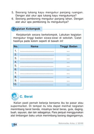 64
Matematika Kelas 2 SD/MI
5. Seorang tukang kayu mengukur panjang ruangan.
Dengan alat ukur apa tukang kayu mengukurnya?
6. Seorang pemborong mengukur panjang lahan. Dengan
alat ukur apa pemborong itu mengukurnya?
Kegiatan Kelompok
Kerjakanlah secara berkelompok. Lakukan kegiatan
mengukur tinggi badan siswa-siswi di sekolah. Catat
hasilnya pada kolom seperti di bawah ini!
1. ................................................ ....
2. ................................................ ....
3. ............................................... ....
4. ............................................... ....
5. ............................................... ....
6. ............................................... ....
7. ............................................... ....
8. ............................................... ....
9. ............................................... ....
10. ............................................... ....
No. Nama Tinggi Badan
C. Berat
Kalian pasti pernah belanja bersama ibu ke pasar atau
supermarket. Di tempat itu kita dapat melihat kegiatan
menimbang berat benda, misalnya berat beras, gula, daging,
buah, sayuran, dan lain sebagainya. Para penjual menggunakan
alat timbangan baku untuk menimbang barang dagangannya.
 