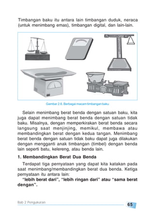 65
Bab 2 Pengukuran
Timbangan baku itu antara lain timbangan duduk, neraca
(untuk menimbang emas), timbangan digital, dan lain-lain.
Gambar 2.6. Berbagai macam timbangan baku
Selain menimbang berat benda dengan satuan baku, kita
juga dapat menimbang berat benda dengan satuan tidak
baku. Misalnya, dengan memperkirakan berat benda secara
langsung saat menjinjing, memikul, membawa atau
membandingkan berat dengan kedua tangan. Menimbang
berat benda dengan satuan tidak baku dapat juga dilakukan
dengan mengganti anak timbangan (timbel) dengan benda
lain seperti batu, kelereng, atau benda lain.
1. Membandingkan Berat Dua Benda
Terdapat tiga pernyataan yang dapat kita katakan pada
saat menimbang/membandingkan berat dua benda. Ketiga
pernyataan itu antara lain:
“lebih berat dari”, “lebih ringan dari” atau “sama berat
dengan”.
 