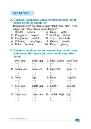69
Bab 2 Pengukuran
Ayo Berlatih
A. Gunakan timbangan untuk membandingkan berat
benda-benda di bawah ini!
Kemudian isilah titik-titik dengan “lebih berat dari”, “lebih
ringan dari” atau “sama berat dengan”!
1. Sandal ... sepatu. 6. Garpu ... gelas.
2. Penggaris ... bolpen. 7. Amplop ... kertas.
3. Penghapus ... spidol. 8. Topi ... kaos kaki.
4. Kelereng ... penghapus. 9. Gelang ... pensil.
5. Buku ... sendok. 10. Pisau ... gelang.
B. Gunakan perkiraan untuk menentukan benda yang
lebih berat. Beri tanda (x) untuk benda yang lebih
berat!
1. sikat gigi pasta gigi 2. kaos badan kaos kaki
3. sapuk ijuk sapu lidi 4. kaos bayi anak TK
5. helm topi 6. koran majalah
7. sikat gigi pasta gigi 8. ember gayung
9. meja kayu meja besi 10. taplak meja baju
 