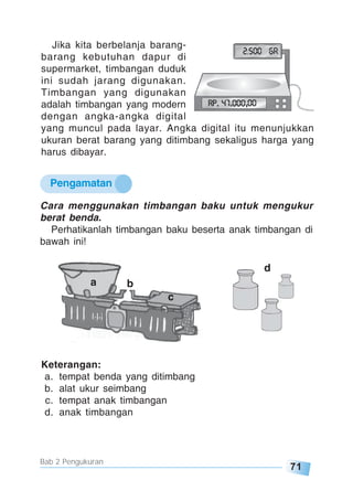 71
Bab 2 Pengukuran
Jika kita berbelanja barang-
barang kebutuhan dapur di
supermarket, timbangan duduk
ini sudah jarang digunakan.
Timbangan yang digunakan
adalah timbangan yang modern
dengan angka-angka digital
yang muncul pada layar. Angka digital itu menunjukkan
ukuran berat barang yang ditimbang sekaligus harga yang
harus dibayar.
Pengamatan
Cara menggunakan timbangan baku untuk mengukur
berat benda.
Perhatikanlah timbangan baku beserta anak timbangan di
bawah ini!
d
a b
c
Keterangan:
a. tempat benda yang ditimbang
b. alat ukur seimbang
c. tempat anak timbangan
d. anak timbangan
 