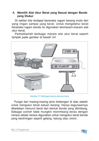 75
Bab 2 Pengukuran
4. Memilih Alat Ukur Berat yang Sesuai dengan Benda
yang Diukur
Di sekitar kita terdapat beraneka ragam barang mulai dari
yang ringan sampai yang berat. Untuk mengetahui berat
beraneka ragam benda itu digunakan bermacam-macam alat
ukur berat.
Perhatikanlah berbagai macam alat ukur berat seperti
tampak pada gambar di bawah ini!
Gambar 2.7. Berbagai macam alat ukur berat
Fungsi dari masing-masing jenis timbangan di atas adalah
untuk mengukur berat satuan barang. Hanya kegunaannya
dibedakan menurut berat dan bentuk benda yang ditimbang.
Sebagai contoh tidak mungkin menimbang beras dengan
neraca sebab neraca digunakan untuk mengukur berat benda
yang kecil/ringan seperti gelang, kalung atau cincin.
 