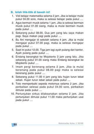 80
Matematika Kelas 2 SD/MI
B. Isilah titik-titik di bawah ini!
1. Vidi belajar matematika selama 2 jam. Jika ia belajar mulai
pukul 04.00 sore, maka ia selesai belajar pada pukul ....
2. Agus bermain musik selama 1 jam. Jika ia selesai bermain
musik pukul 01.00 siang, maka ia mulai bermain musik
pada pukul ....
3. Sekarang pukul 08.00. Dua jam yang lalu saya makan
pagi. Saya makan pagi pada pukul ....
4. Bu Ani mengajar di sekolah selama 4 jam. Jika ia mulai
mengajar pukul 07.00 pagi, maka ia selesai mengajar
pada pukul ....
5. Saat ini pukul 12.00. Tiga jam lagi ayah pulang dari kantor.
Ayah pulang pada pukul ....
6. Endang berangkat ke Mojokerto 3 jam yang lalu. Jika
sekarang pukul 01.00 siang maka Endang berangkat ke
Mojokerto pukul ....
7. Imam pergi berenang selama 2 jam. Jika ia mulai
berenang pada pukul 08.00 pagi maka ia selesai
berenang pada pukul ....
8. Sekarang pukul 11.00 4 jam yang lalu hujan turun lebat
sekali. Hujan turun lebat sekali pada pukul ....
9. Toto memperbaiki sepeda motornya selama 2 jam. Jika
perbaikan selesai pada pukul 04.00 sore, perbaikan
dimulai pada pukul ....
10. Pertunjukan sirkus dilaksanakan selama 2 jam. Jika
pertunjukan dimulai pukul 11.00 maka pertunjukan usai
pada pukul ....
 