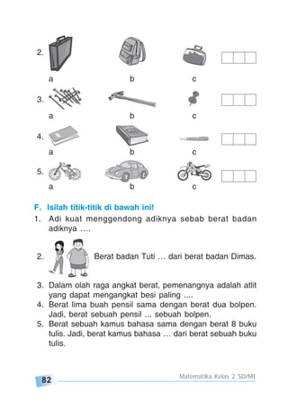 82
Matematika Kelas 2 SD/MI
2.
a b c
3.
a b c
4.
a b c
5.
a b c
F. Isilah titik-titik di bawah ini!
1. Adi kuat menggendong adiknya sebab berat badan
adiknya ….
2. Berat badan Tuti … dari berat badan Dimas.
3. Dalam olah raga angkat berat, pemenangnya adalah atlit
yang dapat mengangkat besi paling ....
4. Berat lima buah pensil sama dengan berat dua bolpen.
Jadi, berat sebuah pensil ... sebuah bolpen.
5. Berat sebuah kamus bahasa sama dengan berat 8 buku
tulis. Jadi, berat kamus bahasa … dari berat sebuah buku
tulis.
 