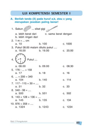 85
Bab 2 Pengukuran
A. Berilah tanda (X) pada huruf a,b, atau c yang
merupakan jawaban paling benar!
1. Sabun ... sikat gigi
a. lebih berat dari c. sama berat dengan
b. lebih ringan dari
2. 1 m = ... cm
a. 10 b. 100 c. 1000
3. Pukul 08.00 malam ditulis pukul ....
a. 18.00 b. 19.00 c. 20.00
4. Pukul ....
a. 08.00 b. 09.00 c. 08.30
5. 176 - ... = 158
a. 17 b. 18 c. 16
6. ... + 200 = 340
a. 104 b. 140 c. 114
7. 117 - 115 + 30 = ....
a. 31 b. 32 c. 33
8. 540 - 38 = ....
a. 500 b. 501 c. 502
9. 143 + 128 + 136 = ....
a. 145 b. 135 c. 134
10. 876 + 358 = ....
a. 1324 b. 1243 c. 1234
UJI KOMPETENSI SEMESTER I
 