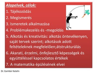 Alapelvek, célok:
1. Tájékozódás
2. Megismerés
3. Ismeretek alkalmazása
4. Problémakezelés és -megoldás
5. Alkotás és kreativitás: alkotás öntevékenyen,
saját tervek szerint; alkotások adott
feltételeknek megfelelően;átstrukturálás
6. Akarati, érzelmi, önfejlesztő képességek és
együttéléssel kapcsolatos értékek
7. A matematika épülésének elvei
Dr. Gambár Katalin
 