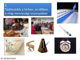 1.
Tájékozódás a térben, az időben,
a világ mennyiségi viszonyaiban
Dr. Gambár Katalin
 