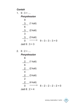 147senang matematika 2 sd/mi
Contoh
1. 9 : 3 = ....
Penyelesaian
9
3 (1 kali)
6
3 (2 kali)
3
3 (3 kali)
0 9 – 3 – 3 – 3 = 0
Jadi 9 : 3 = 3
2. 8 : 2 = ....
Penyelesaian
8
2 (1 kali)
6
2 (2 kali)
4
2 (3 kali)
2
2 (4 kali)
0 8 – 2 – 2 – 2 – 2 = 0
Jadi 8 : 2 = 4
–
–
–
–
–
–
–
 