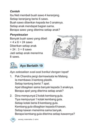166 senang matematika 2 sd/mi
Contoh
Ibu Neti membeli buah sawo 4 keranjang.
Setiap keranjang berisi 6 sawo.
Buah sawo diberikan kepada ke-3 anaknya.
Setiap anak mendapat bagian sama.
Berapa sawo yang diterima setiap anak?
Penyelesaian
Banyak buah sawo yang dibeli
= 4 ××××× 6 = 24 sawo
Diberikan setiap anak
= 24 : 3 = 8 sawo
Jadi setiap anak menerima
8 sawo.
Ayo selesaikan soal-soal berikut dengan tepat!
1. Pak Chandra pergi darmawisata ke Malang.
Ia membawa 3 kantong plastik.
Setiap kantong berisi 7 apel.
Apel dibagikan sama banyak kepada 3 anaknya.
Berapa apel yang diterima setiap anak?
2. Dina mempunyai 2 kotak kembang gula.
Tiya mempunyai 1 kotak kembang gula.
Setiap kotak berisi 8 kembang gula.
Kembang gula dibagikan kepada 6 kawan.
Setiap kawan menerima sama banyak.
Berapa kembang gula diterima setiap kawannya?
Ayo Berlatih 19
 