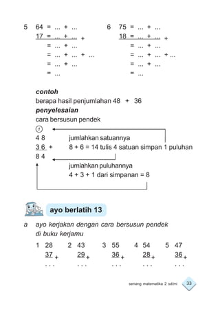 33senang matematika 2 sd/mi
5 64 = ... + ... 6 75 = ... + ...
17 = ... + ... + 18 = ... + ... +
= ... + ... = ... + ...
= ... + ... + ... = ... + ... + ...
= ... + ... = ... + ...
= ... = ...
contoh
berapa hasil penjumlahan 48 + 36
penyelesaian
cara bersusun pendek
1
4 8 jumlahkan satuannya
3 6 + 8 + 6 = 14 tulis 4 satuan simpan 1 puluhan
8 4
jumlahkan puluhannya
4 + 3 + 1 dari simpanan = 8
a ayo kerjakan dengan cara bersusun pendek
di buku kerjamu
1 28 2 43 3 55 4 54 5 47
37 29 36 28 36
. . . . . . . . . . . . . . .
ayo berlatih 13
+ + + + +
 