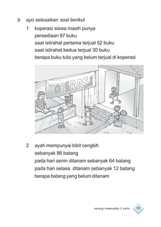 55senang matematika 2 sd/mi
b ayo selesaikan soal berikut
1 koperasi siswa masih punya
persediaan 97 buku
saat istirahat pertama terjual 52 buku
saat istirahat kedua terjual 30 buku
berapa buku tulis yang belum terjual di koperasi
2 ayah mempunyai bibit cengkih
sebanyak 86 batang
pada hari senin ditanam sebanyak 64 batang
pada hari selasa ditanam sebanyak 12 batang
berapa batang yang belum ditanam
 