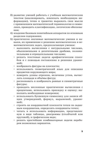 9
3) развитие умений работать с учебным математическим
текстом (анализировать, извлекать необходимую ин-
формацию), точно и грамотно выражать свои мысли
с применением математической терминологии и симво-
лики, проводить классификации, логические обоснова-
ния;
4) владение базовым понятийным аппаратом по основным
разделам содержания;
5) практически значимые математические умения и на-
выки, их применение к решению математических и не-
математических задач, предполагающее умения:
• выполнять вычисления с натуральными числами,
обыкновенными и десятичными дробями, положи-
тельными и отрицательными числами;
• решать текстовые задачи арифметическим спосо-
бом и с помощью составления и решения уравне-
ний;
• изображать фигуры на плоскости;
• использовать геометрический язык для описания
предметов окружающего мира;
• измерять длины отрезков, величины углов, вычис-
лять площади и объёмы фигур;
• распознавать и изображать равные и симметричные
фигуры;
• проводить несложные практические вычисления с
процентами, использовать прикидку и оценку; вы-
полнять необходимые измерения;
• использовать буквенную символику для записи об-
щих утверждений, формул, выражений, уравне-
ний;
• строить на координатной плоскости точки по задан-
ным координатам, определять координаты точек;
• читать и использовать информацию, представлен-
ную в виде таблицы, диаграммы (столбчатой или
круговой), в графическом виде;
• решать простейшие комбинаторные задачи перебо-
ром возможных вариантов.
 