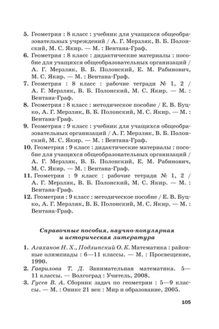 105
5. Геометрия : 8 класс : учебник для учащихся общеобра-
зовательных учреждений / А. Г. Мерзляк, В. Б. Полон-
ский, М. С. Якир. — М. : Вентана-Граф.
6. Геометрия : 8 класс : дидактические материалы : посо-
бие для учащихся общеобразовательных организаций /
А.  Г. Мерзляк, В.  Б. Полонский, Е.  М. Рабинович,
М. С. Якир. — М. : Вентана-Граф.
7. Геометрия : 8 класс : рабочие тетради № 1, 2 /
А.  Г.  Мерзляк, В.  Б. Полонский, М.  С. Якир. — М. :
Вентана-Граф.
8. Геометрия : 8 класс : методическое пособие / Е. В. Буц-
ко, А. Г. Мерзляк, В. Б. Полонский, М. С. Якир. — М. :
Вентана-Граф.
9. Геометрия : 9 класс : учебник для учащихся общеобра-
зовательных организаций / А. Г. Мерзляк, В. Б. Полон-
ский, М. С. Якир. — М. : Вентана-Граф.
10. Геометрия : 9 класс : дидактические материалы : посо-
бие для учащихся общеобразовательных организаций /
А.  Г. Мерзляк, В.  Б. Полонский, Е.  М. Рабинович,
М. С. Якир. — М. : Вентана-Граф.
11. Геометрия : 9 класс : рабочие тетради № 1, 2 /
А.  Г.  Мерзляк, В.  Б. Полонский, М.  С. Якир. — М. :
Вентана-Граф.
12. Геометрия : 9 класс : методическое пособие / Е. В. Буц-
ко, А. Г. Мерзляк, В. Б. Полонский, М. С. Якир. — М. :
Вентана-Граф.
Справочные пособия, научно-популярная
и историческая литература
1. Агаханов Н. Х., Подлипский О. К. Математика : район-
ные олимпиады : 6—11 классы. — М. : Просвещение,
1990.
2. Гаврилова Т.  Д. Занимательная математика. 5—
11 классы. — Волгоград : Учитель, 2008.
3. Гусев В.  А. Сборник задач по геометрии : 5—9 клас-
сы. — М. : Оникс 21 век : Мир и образование, 2005.
 