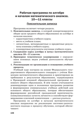 108
Рабочая программа по алгебре
и началам математического анализа.
10—11 классы
Пояснительная записка
Программа включает четыре раздела.
1. Пояснительная записка, в которой конкретизируются
общие цели среднего общего образования по алгебре и
началам анализа:
• характеристика учебного курса;
• место в учебном плане;
• личностные, метапредметные и предметные резуль-
таты освоения учебного курса;
• планируемые результаты изучения учебного курса.
2. Содержание курса алгебры и начал математического
анализа 10—11 классов.
3. Примерное тематическое планирование с определе-
нием основных видов учебной деятельности обучаю-
щихся.
4. Рекомендации по организации и оснащению учебного
процесса.
Учебный курс построен на основе Федерального госу-
дарственного образовательного стандарта с учётом Кон-
цепции математического образования и ориентирован на
требования к результатам образования, содержащимся
в Примерной основной образовательной программе ос-
новного общего образования. В нём также учитываются
доминирующие идеи и положения программы развития
и формирования универсальных учебных действий для
основного общего образования, которые обеспечивают
формирование российской гражданской идентичности,
коммуникативных качеств личности и способствуют фор-
мированию ключевой компетенции — умения учиться.
Программа по алгебре и началам математического
анализа направлена на реализацию системно-деятель-
ностного подхода к процессу обучения, который обеспе-
чивает:
 