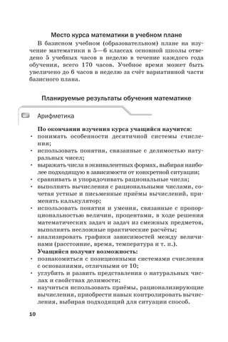 10
Место курса математики в учебном плане
В базисном учебном (образовательном) плане на изу-
чение математики в 5—6 классах основной школы отве-
дено 5  учебных часов в неделю в течение каждого года
обучения, всего 170 часов. Учебное время может быть
увеличено до 6 часов в неделю за счёт вариативной части
базисного плана.
Планируемые результаты обучения математике
Арифметика
По окончании изучения курса учащийся научится:
• понимать особенности десятичной системы счисле-
ния;
• использовать понятия, связанные с делимостью нату-
ральных чисел;
• выражать числа в эквивалентных формах, выбирая наибо-
лее подходящую в зависимости от конкретной ситуации;
• сравнивать и упорядочивать рациональные числа;
• выполнять вычисления с рациональными числами, со-
четая устные и письменные приёмы вычислений, при-
менять калькулятор;
• использовать понятия и умения, связанные с пропор-
циональностью величин, процентами, в ходе решения
математических задач и задач из смежных предметов,
выполнять несложные практические расчёты;
• анализировать графики зависимостей между величи-
нами (расстояние, время, температура и т. п.).
Учащийся получит возможность:
• познакомиться с позиционными системами счисления
с основаниями, отличными от 10;
• углубить и развить представления о натуральных чис-
лах и свойствах делимости;
• научиться использовать приёмы, рационализирующие
вычисления, приобрести навык контролировать вычис-
ления, выбирая подходящий для ситуации способ.
Арифметика
 