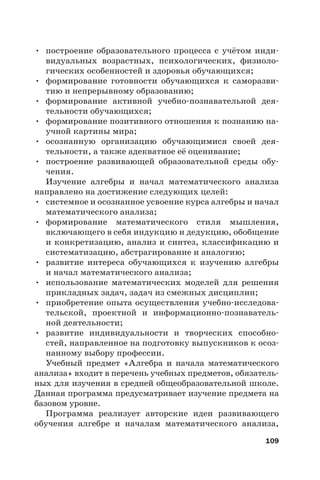 109
• построение образовательного процесса с учётом инди-
видуальных возрастных, психологических, физиоло-
гических особенностей и здоровья обучающихся;
• формирование готовности обучающихся к саморазви-
тию и непрерывному образованию;
• формирование активной учебно-познавательной дея-
тельности обучающихся;
• формирование позитивного отношения к познанию на-
учной картины мира;
• осознанную организацию обучающимися своей дея-
тельности, а также адекватное её оценивание;
• построение развивающей образовательной среды обу-
чения.
Изучение алгебры и начал математического анализа
направлено на достижение следующих целей:
• системное и осознанное усвоение курса алгебры и начал
математического анализа;
• формирование математического стиля мышления,
включающего в себя индукцию и дедукцию, обобщение
и конкретизацию, анализ и синтез, классификацию и
систематизацию, абстрагирование и аналогию;
• развитие интереса обучающихся к изучению алгебры
и начал математического анализа;
• использование математических моделей для решения
прикладных задач, задач из смежных дисциплин;
• приобретение опыта осуществления учебно-исследова-
тельской, проектной и информационно-познаватель-
ной деятельности;
• развитие индивидуальности и творческих способно-
стей, направленное на подготовку выпускников к осоз-
нанному выбору профессии.
Учебный предмет «Алгебра и начала математического
анализа» входит в перечень учебных предметов, обязатель-
ных для изучения в средней общеобразовательной школе.
Данная программа предусматривает изучение предмета на
базовом уровне.
Программа реализует авторские идеи развивающего
обучения алгебре и началам математического анализа,
 