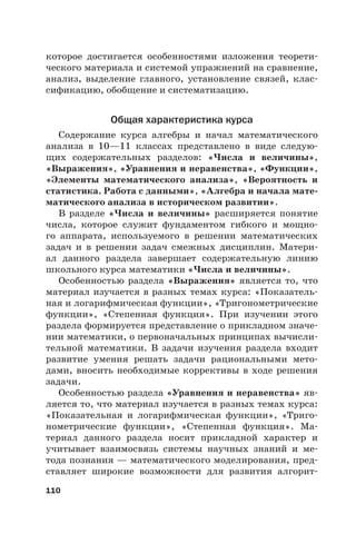 110
которое достигается особенностями изложения теорети-
ческого материала и системой упражнений на сравнение,
анализ, выделение главного, установление связей, клас-
сификацию, обобщение и систематизацию.
Общая характеристика курса
Содержание курса алгебры и начал математического
анализа в 10—11 классах представлено в виде следую-
щих содержательных разделов: «Числа и величины»,
«Выражения», «Уравнения и неравенства», «Функции»,
«Элементы математического анализа», «Вероятность и
статистика. Работа с данными», «Алгебра и начала мате-
матического анализа в историческом развитии».
В разделе «Числа и величины» расширяется понятие
числа, которое служит фундаментом гибкого и мощно-
го аппарата, используемого в решении математических
задач и в решении задач смежных дисциплин. Матери-
ал данного раздела завершает содержательную линию
школьного курса математики «Числа и величины».
Особенностью раздела «Выражения» является то, что
материал изучается в разных темах курса: «Показатель-
ная и логарифмическая функции», «Тригонометрические
функции», «Степенная функция». При изучении этого
раздела формируется представление о прикладном значе-
нии математики, о первоначальных принципах вычисли-
тельной математики. В задачи изучения раздела входит
развитие умения решать задачи рациональными мето-
дами, вносить необходимые коррективы в ходе решения
задачи.
Особенностью раздела «Уравнения и неравенства» яв-
ляется то, что материал изучается в разных темах курса:
«Показательная и логарифмическая функции», «Триго-
нометрические функции», «Степенная функция». Ма-
териал данного раздела носит прикладной характер и
учитывает взаимосвязь системы научных знаний и ме-
тода познания — математического моделирования, пред-
ставляет широкие возможности для развития алгорит-
 