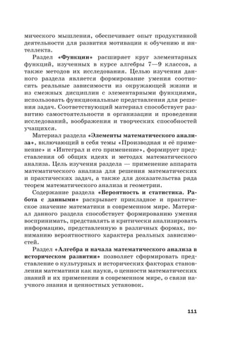 111
мического мышления, обеспечивает опыт продуктивной
деятельности для развития мотивации к обучению и ин-
теллекта.
Раздел «Функции» расширяет круг элементарных
функций, изученных в курсе алгебры 7—9 классов, а
также методов их исследования. Целью изучения дан-
ного раздела является формирование умения соотно-
сить реальные зависимости из окружающей жизни и
из смежных дисциплин с элементарными функциями,
использовать функциональные представления для реше-
ния задач. Соответствующий материал способствует раз-
витию самостоятельности в организации и проведении
исследований, воображения и творческих способностей
учащихся.
Материал раздела «Элементы математического анали-
за», включающий в себя темы «Производная и её приме-
нение» и «Интеграл и его применение», формирует пред-
ставления об общих идеях и методах математического
анализа. Цель изучения раздела — применение аппарата
математического анализа для решения математических
и практических задач, а также для доказательства ряда
теорем математического анализа и геометрии.
Содержание раздела «Вероятность и статистика. Ра-
бота с данными» раскрывает прикладное и практиче-
ское значение математики в современном мире. Матери-
ал данного раздела способствует формированию умения
воспринимать, представлять и критически анализировать
информацию, представленную в различных формах, по-
ниманию вероятностного характера реальных зависимо-
стей.
Раздел «Алгебра и начала математического анализа в
историческом развитии» позволяет сформировать пред-
ставление о культурных и исторических факторах станов-
ления математики как науки, о ценности математических
знаний и их применении в современном мире, о связи на-
учного знания и ценностных установок.
 