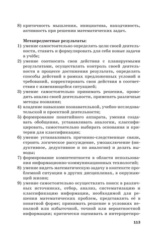113
8) критичность мышления, инициатива, находчивость,
активность при решении математических задач.
Метапредметные результаты:
1) умение самостоятельно определять цели своей деятель-
ности, ставить и формулировать для себя новые задачи
в учёбе;
2) умение соотносить свои действия с планируемыми
результатами, осуществлять контроль своей деятель-
ности в процессе достижения результата, определять
способы действий в рамках предложенных условий и
требований, корректировать свои действия в соответ-
ствии с изменяющейся ситуацией;
3) умение самостоятельно принимать решения, прово-
дить анализ своей деятельности, применять различные
методы познания;
4) владение навыками познавательной, учебно-исследова-
тельской и проектной деятельности;
5) формирование понятийного аппарата, умения созда-
вать обобщения, устанавливать аналогии, классифи-
цировать, самостоятельно выбирать основания и кри-
терии для классификации;
6) умение устанавливать причинно-следственные связи,
строить логическое рассуждение, умозаключение (ин-
дуктивное, дедуктивное и по аналогии) и делать вы-
воды;
7) формирование компетентности в области использова-
ния информационно-коммуникационных технологий;
8) умение видеть математическую задачу в контексте про-
блемной ситуации в других дисциплинах, в окружаю-
щей жизни;
9) умение самостоятельно осуществлять поиск в различ-
ных источниках, отбор, анализ, систематизацию и
классификацию информации, необходимой для ре-
шения математических проблем, представлять её в
понятной форме; принимать решение в условиях не-
полной или избыточной, точной или вероятностной
информации; критически оценивать и интерпретиро-
 