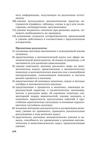 114
вать информацию, получаемую из различных источ-
ников;
10) умение использовать математические средства на-
глядности (графики, таблицы, схемы и др.) для иллю-
страции, интерпретации, аргументации;
11) умение выдвигать гипотезы при решении задачи, по-
нимать необходимость их проверки;
12) понимание сущности алгоритмических предписаний
и умение действовать в соответствии с предложенным
алгоритмом.
Предметные результаты:
1) осознание значения математики в повседневной жизни
человека;
2) представление о математической науке как сфере ма-
тематической деятельности, об этапах её развития, о её
значимости для развития цивилизации;
3) умение описывать явления реального мира на мате-
матическом языке; представление о математических
понятиях и математических моделях как о важнейшем
инструментарии, позволяющем описывать и изучать
разные процессы и явления;
4) представление об основных понятиях, идеях и методах
алгебры и математического анализа;
5) представление о процессах и явлениях, имеющих ве-
роятностный характер, о статистических закономер-
ностях в реальном мире, об основных понятиях эле-
ментарной теории вероятностей; умение находить и
оценивать вероятности наступления событий в про-
стейших практических ситуациях и основные характе-
ристики случайных величин;
6) владение методами доказательств и алгоритмами реше-
ния; умение их применять, проводить доказательные
рассуждения в ходе решения задач;
7) практически значимые математические умения и на-
выки, способность их применения к решению матема-
тических и нематематических задач, предполагающие
умение:
 