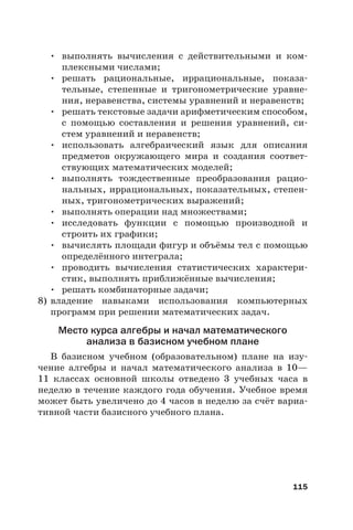 115
• выполнять вычисления с действительными и ком-
плексными числами;
• решать рациональные, иррациональные, показа-
тельные, степенные и тригонометрические уравне-
ния, неравенства, системы уравнений и неравенств;
• решать текстовые задачи арифметическим способом,
с помощью составления и решения уравнений, си-
стем уравнений и неравенств;
• использовать алгебраический язык для описания
предметов окружающего мира и создания соответ-
ствующих математических моделей;
• выполнять тождественные преобразования рацио-
нальных, иррациональных, показательных, степен-
ных, тригонометрических выражений;
• выполнять операции над множествами;
• исследовать функции с помощью производной и
строить их графики;
• вычислять площади фигур и объёмы тел с помощью
определённого интеграла;
• проводить вычисления статистических характери-
стик, выполнять приближённые вычисления;
• решать комбинаторные задачи;
8) владение навыками использования компьютерных
программ при решении математических задач.
Место курса алгебры и начал математического
анализа в базисном учебном плане
В базисном учебном (образовательном) плане на изу-
чение алгебры и начал математического анализа в 10—
11 классах основной школы отведено 3 учебных часа в
неделю в течение каждого года обучения. Учебное время
может быть увеличено до 4 часов в неделю за счёт вариа-
тивной части базисного учебного плана.
 