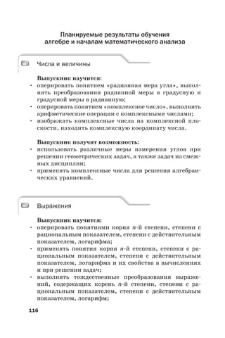 116
Планируемые результаты обучения
алгебре и началам математического анализа
Числа и величины
Выпускник научится:
• оперировать понятием «радианная мера угла», выпол-
нять преобразования радианной меры в градусную и
градусной меры в радианную;
• оперировать понятием «комплексное число», выполнять
арифметические операции с комплексными числами;
• изображать комплексные числа на комплексной пло-
скости, находить комплексную координату числа.
Выпускник получит возможность:
• использовать различные меры измерения углов при
решении геометрических задач, а также задач из смеж-
ных дисциплин;
• применять комплексные числа для решения алгебраи-
ческих уравнений.
Выражения
Выпускник научится:
• оперировать понятиями корня n-й степени, степени с
рациональным показателем, степени с действительным
показателем, логарифма;
• применять понятия корня n-й степени, степени с ра-
циональным показателем, степени с действительным
показателем, логарифма и их свойства в вычислениях
и при решении задач;
• выполнять тождественные преобразования выраже-
ний, содержащих корень n-й степени, степени с ра-
циональным показателем, степени с действительным
показателем, логарифм;
Числа и величины
Выражения
 