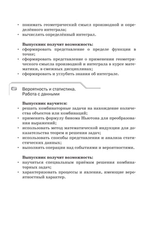 • понимать геометрический смысл производной и опре-
делённого интеграла;
• вычислять определённый интеграл.
Выпускник получит возможность:
• сформировать представление о пределе функции в
точке;
• сформировать представление о применении геометри-
ческого смысла производной и интеграла в курсе мате-
матики, в смежных дисциплинах;
• сформировать и углубить знания об интеграле.
Вероятность и статистика.
Работа с данными
Выпускник научится:
• решать комбинаторные задачи на нахождение количе-
ства объектов или комбинаций;
• применять формулу бинома Ньютона для преобразова-
ния выражений;
• использовать метод математической индукции для до-
казательства теорем и решения задач;
• использовать способы представления и анализа стати-
стических данных;
• выполнять операции над событиями и вероятностями.
Выпускник получит возможность:
• научиться специальным приёмам решения комбина-
торных задач;
• характеризовать процессы и явления, имеющие веро-
ятностный характер.
Вероятность и статистика.
Работа с данными
 